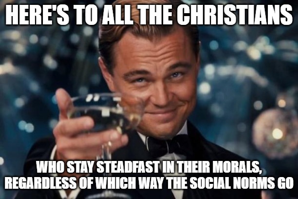God's morals don't change. And neither should ours. | HERE'S TO ALL THE CHRISTIANS; WHO STAY STEADFAST IN THEIR MORALS, REGARDLESS OF WHICH WAY THE SOCIAL NORMS GO | image tagged in memes,leonardo dicaprio cheers,christiansonly,moral decay | made w/ Imgflip meme maker
