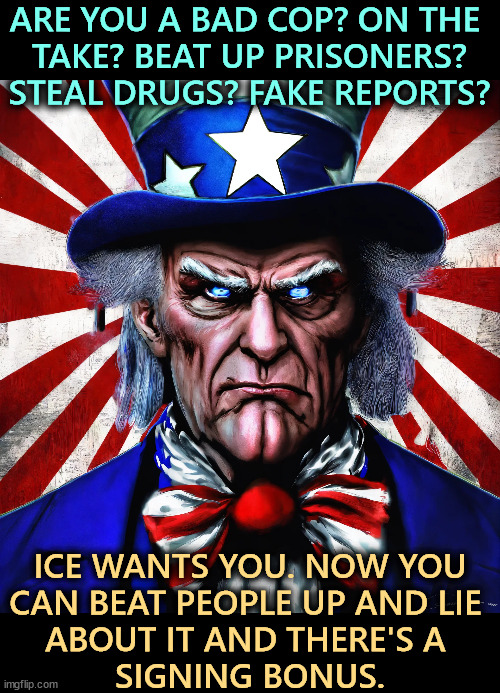 ARE YOU A BAD COP? ON THE 

TAKE? BEAT UP PRISONERS?

STEAL DRUGS? FAKE REPORTS? ICE WANTS YOU. NOW YOU 
CAN BEAT PEOPLE UP AND LIE 
ABOUT IT AND THERE'S A 
SIGNING BONUS. | image tagged in uncle sam,ice,corruption,police,immigrants,illegal immigrants | made w/ Imgflip meme maker