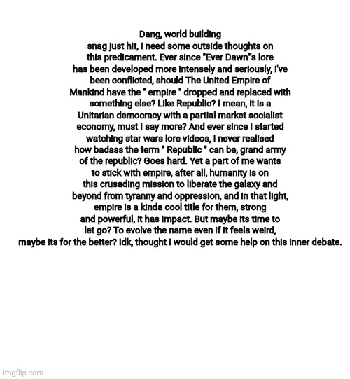 Truly the debate of all time | Dang, world building snag just hit, I need some outside thoughts on this predicament. Ever since "Ever Dawn"'s lore has been developed more intensely and seriously, I've been conflicted, should The United Empire of Mankind have the " empire " dropped and replaced with something else? Like Republic? I mean, it is a Unitarian democracy with a partial market socialist economy, must I say more? And ever since I started watching star wars lore videos, I never realised how badass the term " Republic " can be, grand army of the republic? Goes hard. Yet a part of me wants to stick with empire, after all, humanity is on this crusading mission to liberate the galaxy and beyond from tyranny and oppression, and in that light, empire is a kinda cool title for them, strong and powerful, it has impact. But maybe its time to let go? To evolve the name even if it feels weird, maybe its for the better? Idk, thought I would get some help on this inner debate. | made w/ Imgflip meme maker