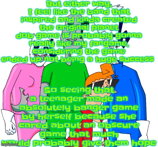 Also along with the fact I'm also a huge fan of the band | But either way, I feel like the band that inspired and kinda created the original planet dob game is probably gonna really like my fangame, considering the game ended up not being a huge success; So seeing that a teenager made an absolutely banger game by herself because she cared about an obscure game that much would probably give them hope | image tagged in galacting my groove rn | made w/ Imgflip meme maker