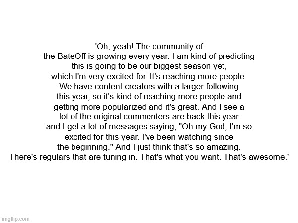 kms | 'Oh, yeah! The community of the BateOff is growing every year. I am kind of predicting this is going to be our biggest season yet, which I'm very excited for. It's reaching more people. We have content creators with a larger following this year, so it's kind of reaching more people and getting more popularized and it's great. And I see a lot of the original commenters are back this year and I get a lot of messages saying, "Oh my God, I'm so excited for this year. I've been watching since the beginning." And I just think that's so amazing. There's regulars that are tuning in. That's what you want. That's awesome.' | made w/ Imgflip meme maker
