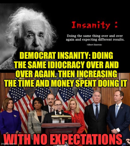Democratic Insanity | DEMOCRAT INSANITY: DOING THE SAME IDIOCRACY OVER AND OVER AGAIN. THEN INCREASING THE TIME AND MONEY SPENT DOING IT; WITH NO EXPECTATIONS | image tagged in house democrats,democrats,democratic socialism,insanity,incompetence | made w/ Imgflip meme maker
