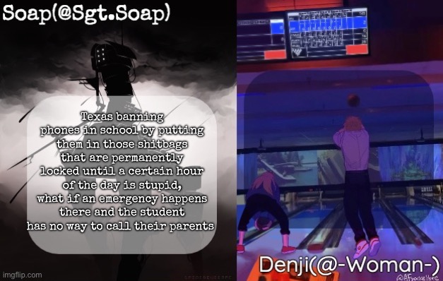 Soap and Denji shared temp | Texas banning phones in school by putting them in those shitbags that are permanently locked until a certain hour of the day is stupid, what if an emergency happens there and the student has no way to call their parents | image tagged in soap and denji shared temp,msmg | made w/ Imgflip meme maker
