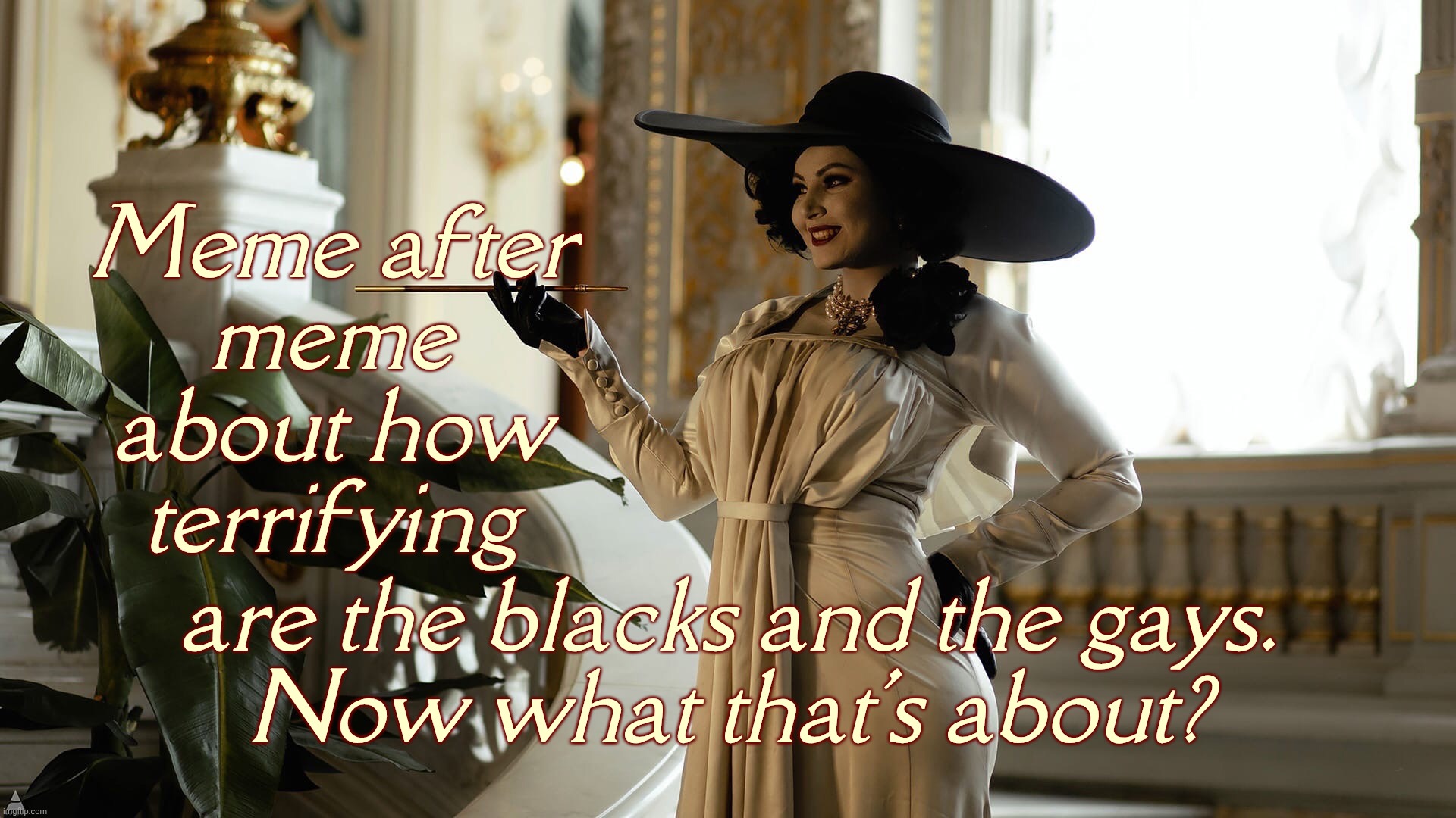 Reich Wingers constantly obsessing about the Blacks and the Gays. They must have some pretty juicy nightmares,,, | Meme after
meme
about how
terrifying are the blacks and the gays.
Now what that's about? | image tagged in lady dimitrescu by sazura aka aleksandra karpova | made w/ Imgflip meme maker