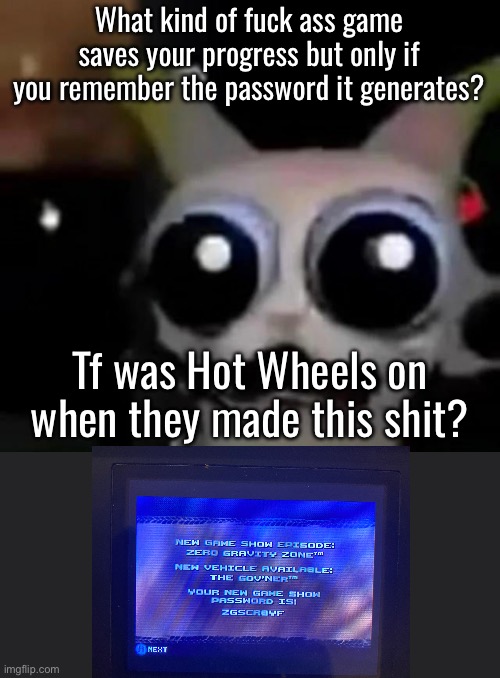 Went through some of my old games today | What kind of fuck ass game saves your progress but only if you remember the password it generates? Tf was Hot Wheels on when they made this shit? | image tagged in scared car | made w/ Imgflip meme maker