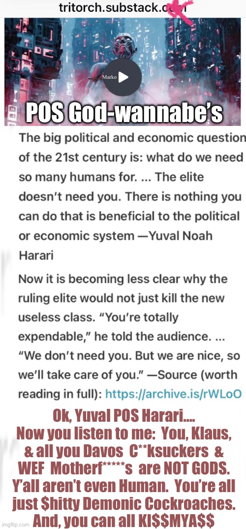 The Self-Absorbed Demons Want to Be God | Marko; POS God-wannabe’s; Ok, Yuval POS Harari….
Now you listen to me:  You, Klaus,
& all you Davos  C**ksuckers  &
WEF  Motherf*****s  are NOT GODS.
Y’all aren’t even Human.  You’re all
just $hitty Demonic Cockroaches.
And, you can all KI$$MYA$$ | image tagged in memes,slithering creatures think they r above us,they will spend eternity in the lake of fire,leftist authoritarians svck | made w/ Imgflip meme maker