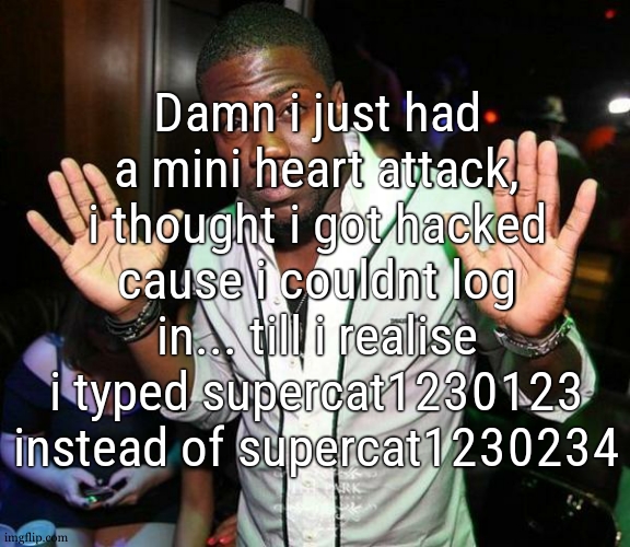 im kinda r*tarded | Damn i just had a mini heart attack, i thought i got hacked cause i couldnt log in... till i realise i typed supercat1230123 instead of supercat1230234 | image tagged in kevin hart hands up | made w/ Imgflip meme maker