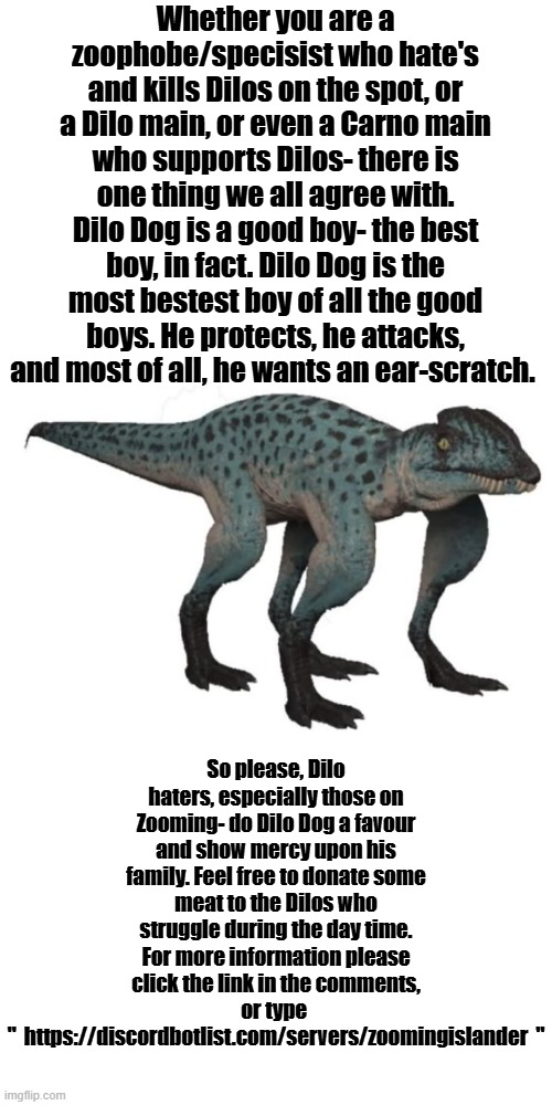 The Isle | Whether you are a zoophobe/specisist who hate's and kills Dilos on the spot, or a Dilo main, or even a Carno main who supports Dilos- there is one thing we all agree with. Dilo Dog is a good boy- the best boy, in fact. Dilo Dog is the most bestest boy of all the good boys. He protects, he attacks, and most of all, he wants an ear-scratch. So please, Dilo haters, especially those on Zooming- do Dilo Dog a favour and show mercy upon his family. Feel free to donate some meat to the Dilos who struggle during the day time. For more information please click the link in the comments, or type 
"  https://discordbotlist.com/servers/zoomingislander  " | image tagged in blank transparent square,the isle,dinosaurs,gaming,steam | made w/ Imgflip meme maker