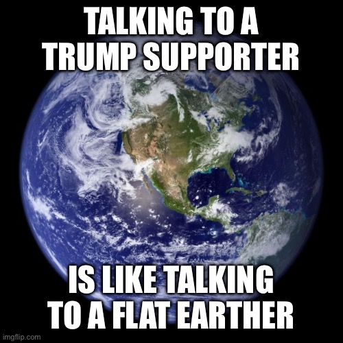 Like talking to a flat earther | TALKING TO A TRUMP SUPPORTER; IS LIKE TALKING TO A FLAT EARTHER | image tagged in earth | made w/ Imgflip meme maker