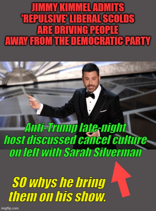 So, he discusses.. disgusting Liberals with a disgusting liberal | JIMMY KIMMEL ADMITS 'REPULSIVE' LIBERAL SCOLDS ARE DRIVING PEOPLE AWAY FROM THE DEMOCRATIC PARTY; Anti-Trump late-night host discussed cancel culture on left with Sarah Silverman; SO whys he bring them on his show. | made w/ Imgflip meme maker