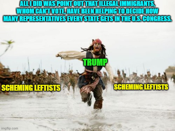 Of course all conservatives and all elitist leftist politicians and media wonks have known this. | ALL I DID WAS POINT OUT THAT ILLEGAL IMMIGRANTS, WHOM CAN'T VOTE, HAVE BEEN HELPING TO DECIDE HOW MANY REPRESENTATIVES EVERY STATE GETS IN THE U.S. CONGRESS. TRUMP; SCHEMING LEFTISTS; SCHEMING LEFTISTS | image tagged in jack sparrow being chased | made w/ Imgflip meme maker