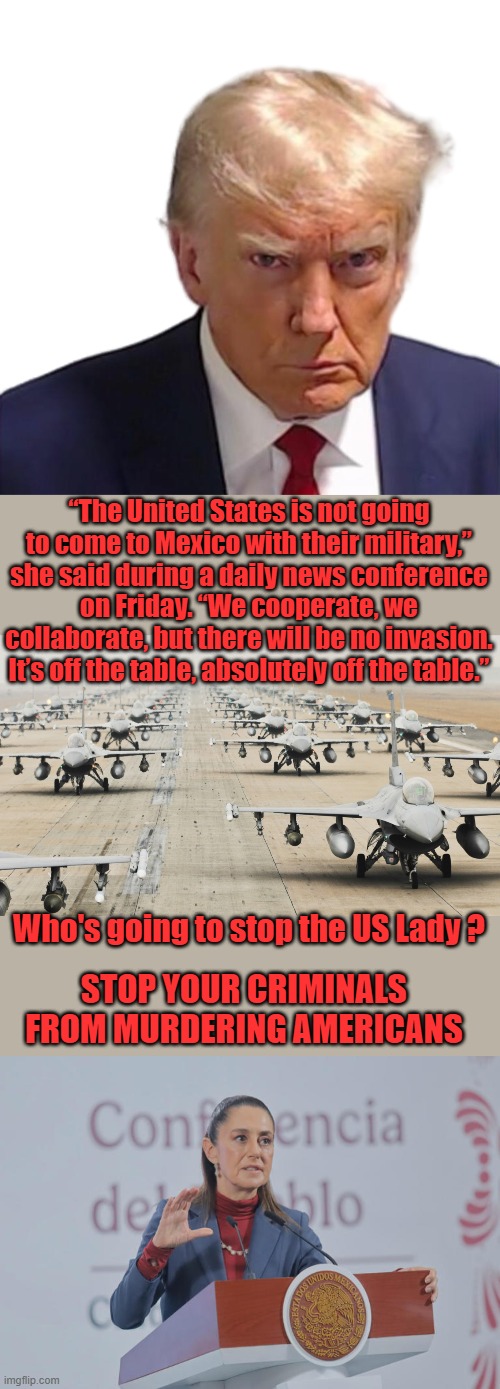 MEXICO & Canadas free ride is OVER. Like Biden said you'll need a lot of F16s to stop the US | “The United States is not going to come to Mexico with their military,” she said during a daily news conference on Friday. “We cooperate, we collaborate, but there will be no invasion. It’s off the table, absolutely off the table.”; Who's going to stop the US Lady ? STOP YOUR CRIMINALS FROM MURDERING AMERICANS | image tagged in trump mugshot,us military | made w/ Imgflip meme maker