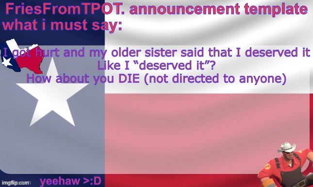 friesfromTPOT announcement template | I got hurt and my older sister said that I deserved it

Like I “deserved it”?
How about you DIE (not directed to anyone) | image tagged in friesfromtpot announcement template | made w/ Imgflip meme maker