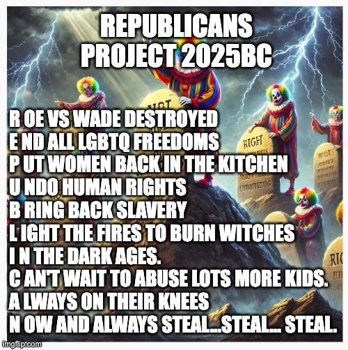 Project 2025BC | REPUBLICANS PROJECT 2025BC; R OE VS WADE DESTROYED
E ND ALL LGBTQ FREEDOMS
P UT WOMEN BACK IN THE KITCHEN
U NDO HUMAN RIGHTS
B RING BACK SLAVERY
L IGHT THE FIRES TO BURN WITCHES
I N THE DARK AGES.
C AN'T WAIT TO ABUSE LOTS MORE KIDS.
A LWAYS ON THEIR KNEES
N OW AND ALWAYS STEAL...STEAL... STEAL. | image tagged in clown commandments | made w/ Imgflip meme maker