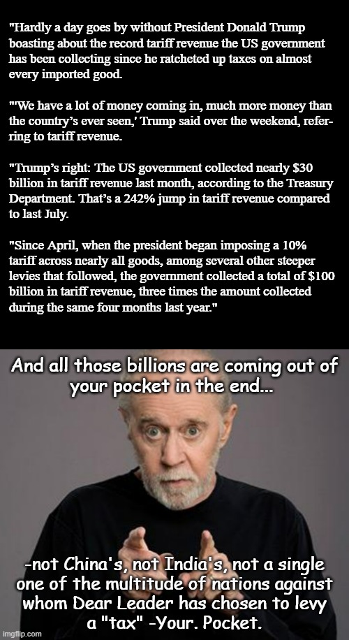 Remember when Carlin said you have owners? "Owned" has more meaning than just lawful possession... -hope you like being walked. | "Hardly a day goes by without President Donald Trump
boasting about the record tariff revenue the US government
has been collecting since he ratcheted up taxes on almost
every imported good.
 
"'We have a lot of money coming in, much more money than
the country’s ever seen,' Trump said over the weekend, refer-
ring to tariff revenue.
 
"Trump’s right: The US government collected nearly $30
billion in tariff revenue last month, according to the Treasury
Department. That’s a 242% jump in tariff revenue compared
to last July.
 
"Since April, when the president began imposing a 10%
tariff across nearly all goods, among several other steeper
levies that followed, the government collected a total of $100
billion in tariff revenue, three times the amount collected
during the same four months last year."; And all those billions are coming out of
your pocket in the end... -not China's, not India's, not a single
one of the multitude of nations against
whom Dear Leader has chosen to levy
a "tax" -Your. Pocket. | image tagged in let's raise their taxes,pwned,dog walking,too stupid to know they've been played | made w/ Imgflip meme maker
