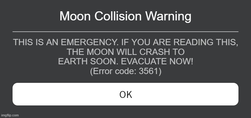 Roblox Error Code 3561 | Moon Collision Warning; THIS IS AN EMERGENCY. IF YOU ARE READING THIS,
THE MOON WILL CRASH TO
EARTH SOON. EVACUATE NOW!
(Error code: 3561) | image tagged in roblox error message | made w/ Imgflip meme maker
