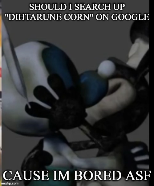 Fex | SHOULD I SEARCH UP "DIHTARUNE CORN" ON GOOGLE; CAUSE IM BORED ASF | image tagged in fex | made w/ Imgflip meme maker