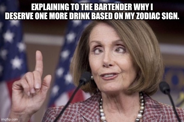 I deserve another drink! | EXPLAINING TO THE BARTENDER WHY I DESERVE ONE MORE DRINK BASED ON MY ZODIAC SIGN. | image tagged in nancy pelosi,democrats,good old nancy pelosi,drunk,go home youre drunk,demotivational | made w/ Imgflip meme maker