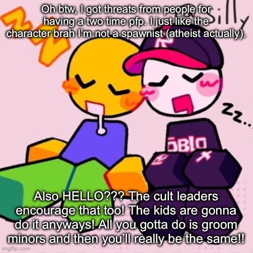 Gayass noob temp | Oh btw, I got threats from people for having a two time pfp. I just like the character brah I’m not a spawnist (atheist actually). Also HELLO??? The cult leaders encourage that too! The kids are gonna do it anyways! All you gotta do is groom minors and then you’ll really be the same!! | image tagged in gayass noob temp | made w/ Imgflip meme maker