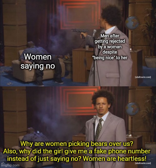 They wonder why women choose bear | Men after getting rejected by a woman despite "being nice" to her; Women saying no; Why are women picking bears over us? Also, why did the girl give me a fake phone number instead of just saying no? Women are heartless! | image tagged in gunshot meme,feminism,rejection,just say no,bear | made w/ Imgflip meme maker