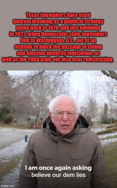 Bernie I Am Once Again Asking For Your Support in Destroying America | Texas lawmakers have used quorum breaking as a political strategy going back to 1870, and last unfolded in 2021, when Democratic state lawmakers fled to Washington, D.C., out of an attempt to block the passage of voting and election integrity legislation, as well as the 2004 walk-out also over redistricting. believe our dem lies | image tagged in memes,bernie i am once again asking for your support | made w/ Imgflip meme maker