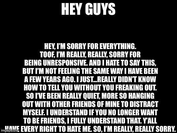 HEY, I’M SORRY FOR EVERYTHING. TOOF, I’M REALLY, REALLY, SORRY FOR BEING UNRESPONSIVE. AND I HATE TO SAY THIS, BUT I’M NOT FEELING THE SAME WAY I HAVE BEEN A FEW YEARS AGO. I JUST…REALLY DIDN’T KNOW HOW TO TELL YOU WITHOUT YOU FREAKING OUT. SO I’VE BEEN REALLY QUIET, MORE SO HANGING OUT WITH OTHER FRIENDS OF MINE TO DISTRACT MYSELF. I UNDERSTAND IF YOU NO LONGER WANT TO BE FRIENDS, I FULLY UNDERSTAND THAT. Y’ALL HAVE EVERY RIGHT TO HATE ME. SO, I’M REALLY, REALLY SORRY. HEY GUYS | made w/ Imgflip meme maker