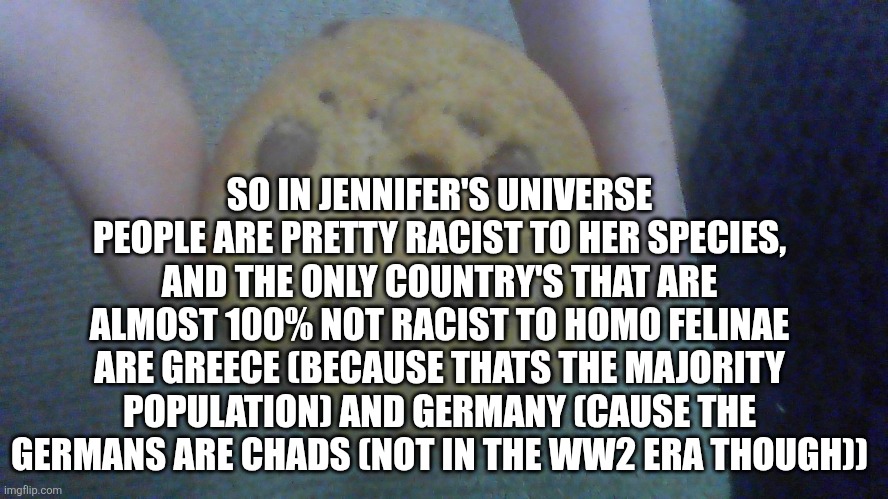 Lore dump | SO IN JENNIFER'S UNIVERSE PEOPLE ARE PRETTY RACIST TO HER SPECIES, AND THE ONLY COUNTRY'S THAT ARE ALMOST 100% NOT RACIST TO HOMO FELINAE ARE GREECE (BECAUSE THATS THE MAJORITY POPULATION) AND GERMANY (CAUSE THE GERMANS ARE CHADS (NOT IN THE WW2 ERA THOUGH)) | image tagged in sad cookie | made w/ Imgflip meme maker
