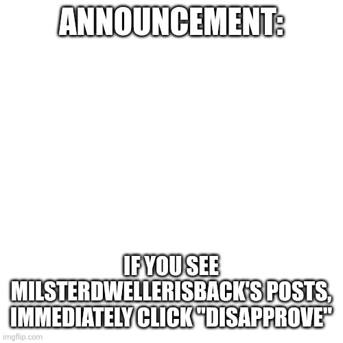 Announcement!!! | ANNOUNCEMENT:; IF YOU SEE MILSTERDWELLERISBACK'S POSTS, IMMEDIATELY CLICK "DISAPPROVE" | image tagged in memes,blank transparent square | made w/ Imgflip meme maker