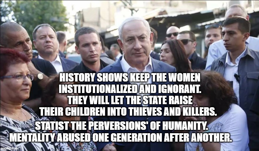 Bibi Melech Israel | HISTORY SHOWS KEEP THE WOMEN INSTITUTIONALIZED AND IGNORANT. THEY WILL LET THE STATE RAISE THEIR CHILDREN INTO THIEVES AND KILLERS. STATIST THE PERVERSIONS' OF HUMANITY. MENTALITY ABUSED ONE GENERATION AFTER ANOTHER. | image tagged in bibi melech israel | made w/ Imgflip meme maker
