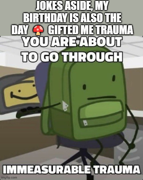 ... | JOKES ASIDE, MY BIRTHDAY IS ALSO THE DAY 🍄 GIFTED ME TRAUMA; SO MAYBE DON'T MAKE PEDO JOKES ABOUT MY BIRTHDAY BECAUSE IT RUBS OFF THE WRONG WAY 💔 | image tagged in you are about to go through immeasurable trauma | made w/ Imgflip meme maker