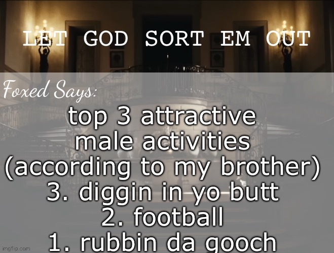 Foxed LGSEO Temp | top 3 attractive male activities (according to my brother)
3. diggin in yo butt
2. football
1. rubbin da gooch | image tagged in foxed lgseo temp | made w/ Imgflip meme maker