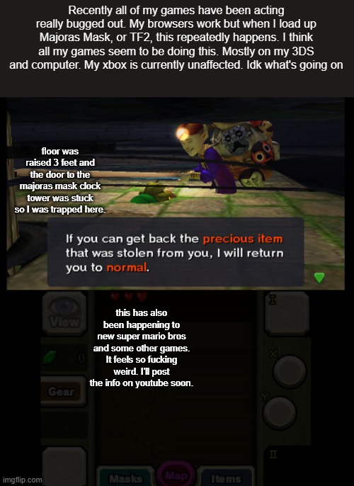 Posting this on imgflip since it's easy to edit images here. | Recently all of my games have been acting really bugged out. My browsers work but when I load up Majoras Mask, or TF2, this repeatedly happens. I think all my games seem to be doing this. Mostly on my 3DS and computer. My xbox is currently unaffected. Idk what's going on; floor was raised 3 feet and the door to the majoras mask clock tower was stuck so I was trapped here. this has also been happening to new super mario bros and some other games. It feels so fucking weird. I'll post the info on youtube soon. | image tagged in gaming | made w/ Imgflip meme maker
