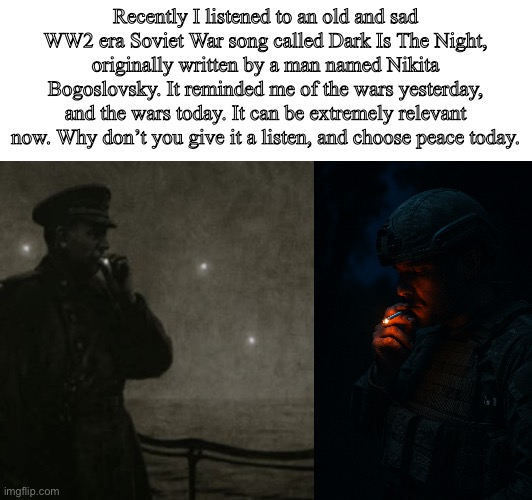 We are living in difficult times, but music can bring us together. That’s why God created Music. & He likes Peace | Recently I listened to an old and sad WW2 era Soviet War song called Dark Is The Night, originally written by a man named Nikita Bogoslovsky. It reminded me of the wars yesterday, and the wars today. It can be extremely relevant now. Why don’t you give it a listen, and choose peace today. | image tagged in music,sad,history,ww2 | made w/ Imgflip meme maker
