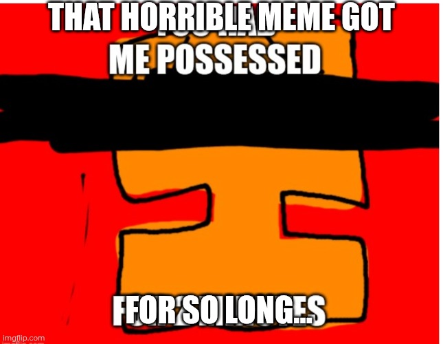 You had me possessed. | THAT HORRIBLE MEME GOT FOR SO LONG... | image tagged in you had me possessed | made w/ Imgflip meme maker