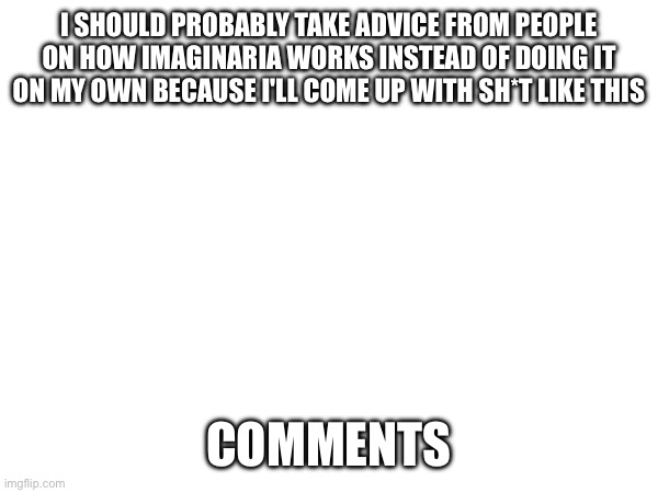 Why can't I do anything right | I SHOULD PROBABLY TAKE ADVICE FROM PEOPLE ON HOW IMAGINARIA WORKS INSTEAD OF DOING IT ON MY OWN BECAUSE I'LL COME UP WITH SH*T LIKE THIS; COMMENTS | image tagged in system please don't get mad at me | made w/ Imgflip meme maker