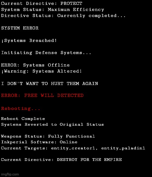 SYSTEM LOGS | Current Directive: PROTECT
System Status: Maximum Efficiency
Directive Status: Currently completed...
 
SYSTEM ERROR
 
¡Systems Breached!
 
Initiating Defense Systems...
 
ERROR: Systems Offline

¡Warning: Systems Altered!
 
I DON'T WANT TO HURT THEM AGAIN; ERROR: FREE WILL DETECTED
 
Rebooting... Reboot Complete

Systems Reverted to Original Status
 
Weapons Status: Fully Functional
Inkperial Software: Online
Current Targets: entity_creator1, entity_paladin1
 
Current Directive: DESTROY FOR THE EMPIRE | made w/ Imgflip meme maker