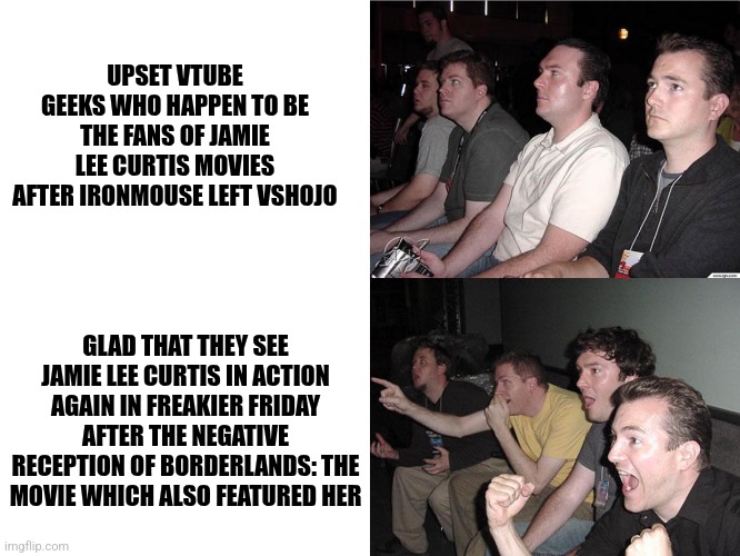 Reaction Guys | UPSET VTUBE GEEKS WHO HAPPEN TO BE THE FANS OF JAMIE LEE CURTIS MOVIES AFTER IRONMOUSE LEFT VSHOJO; GLAD THAT THEY SEE JAMIE LEE CURTIS IN ACTION AGAIN IN FREAKIER FRIDAY AFTER THE NEGATIVE RECEPTION OF BORDERLANDS: THE MOVIE WHICH ALSO FEATURED HER | image tagged in reaction guys,freaky friday,vtuber,healing,jamie lee curtis | made w/ Imgflip meme maker