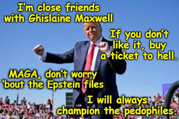 Trump Dance for Ghislaine | I’m close friends with Ghislaine Maxwell; If you don’t like it, buy a ticket to hell. MAGA, don’t worry ‘bout the Epstein files; I will always champion the pedophiles. | image tagged in maga,pedophiles,donald trump the clown,bad pun trump,nevertrump meme,donald trump you're fired | made w/ Imgflip meme maker