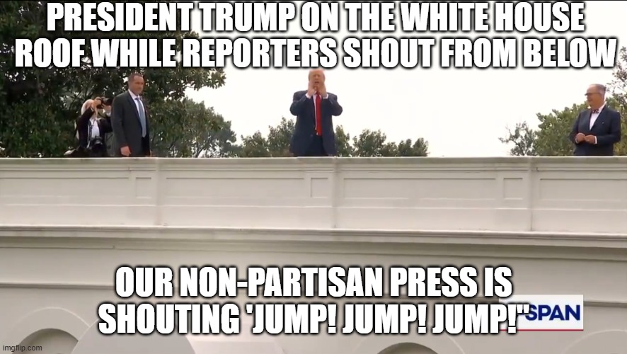 Trump on White House Roof | PRESIDENT TRUMP ON THE WHITE HOUSE ROOF WHILE REPORTERS SHOUT FROM BELOW; OUR NON-PARTISAN PRESS IS SHOUTING 'JUMP! JUMP! JUMP!" | image tagged in trump on white house roof | made w/ Imgflip meme maker