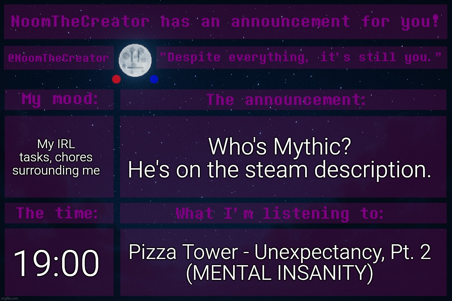 Changing the subject. | My IRL tasks, chores surrounding me; Who's Mythic?
He's on the steam description. 19:00; Pizza Tower - Unexpectancy, Pt. 2
(MENTAL INSANITY) | image tagged in noomthecreator announcement temp | made w/ Imgflip meme maker