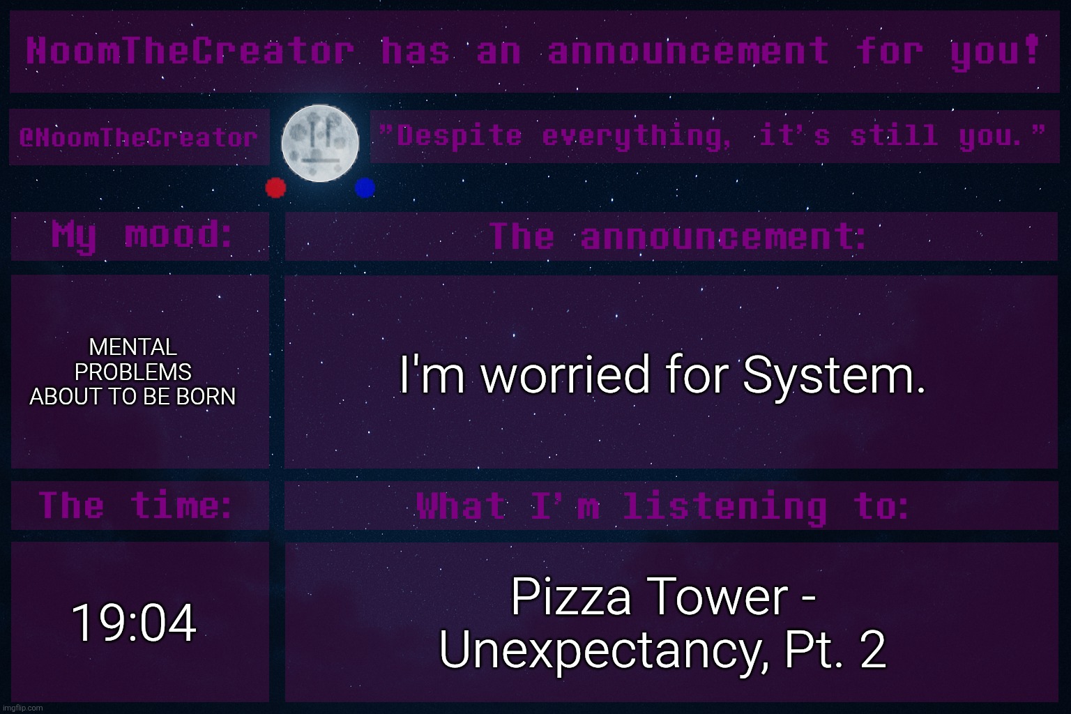 ... | MENTAL PROBLEMS ABOUT TO BE BORN; I'm worried for System. 19:04; Pizza Tower - Unexpectancy, Pt. 2 | image tagged in noomthecreator announcement temp | made w/ Imgflip meme maker