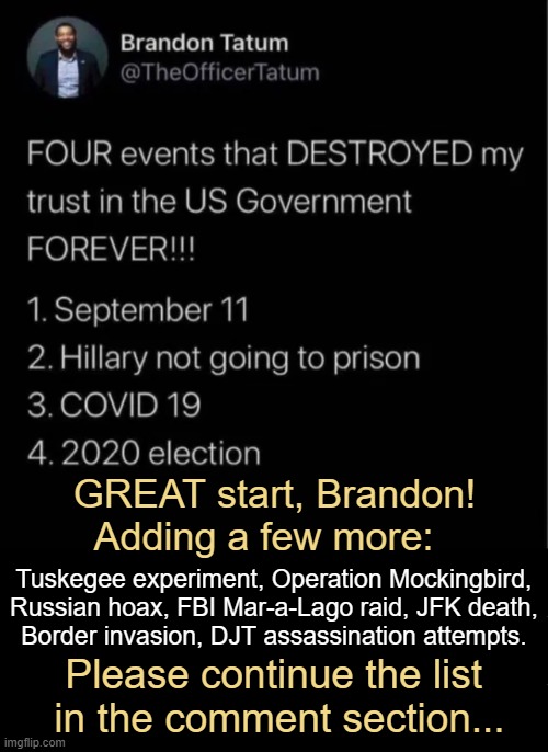So much evil! And so much more that can be added... | GREAT start, Brandon! 
Adding a few more:; Tuskegee experiment, Operation Mockingbird,
Russian hoax, FBI Mar-a-Lago raid, JFK death,
Border invasion, DJT assassination attempts. Please continue the list 
in the comment section... | image tagged in big government,evil government,lies,deaths,money money,treason | made w/ Imgflip meme maker
