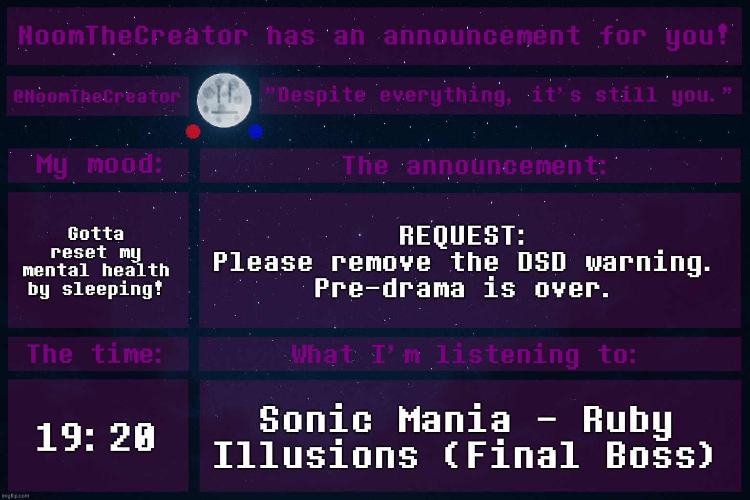 I'm mentally fighting an unbeatable boss battle. | Gotta reset my mental health by sleeping! REQUEST:
Please remove the DSD warning.
Pre-drama is over. 19:20; Sonic Mania - Ruby Illusions (Final Boss) | image tagged in noomthecreator announcement temp | made w/ Imgflip meme maker