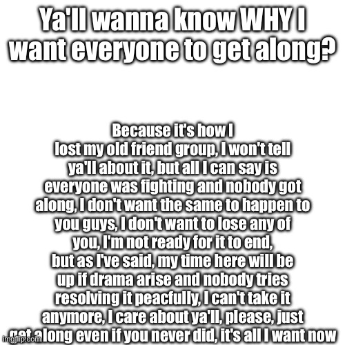 I CAN'T TAKE IT | Ya'll wanna know WHY I want everyone to get along? Because it's how I lost my old friend group, I won't tell ya'll about it, but all I can say is everyone was fighting and nobody got along, I don't want the same to happen to you guys, I don't want to lose any of you, I'm not ready for it to end, but as I've said, my time here will be up if drama arise and nobody tries resolving it peacfully, I can't take it anymore, I care about ya'll, please, just get along even if you never did, it's all I want now | made w/ Imgflip meme maker