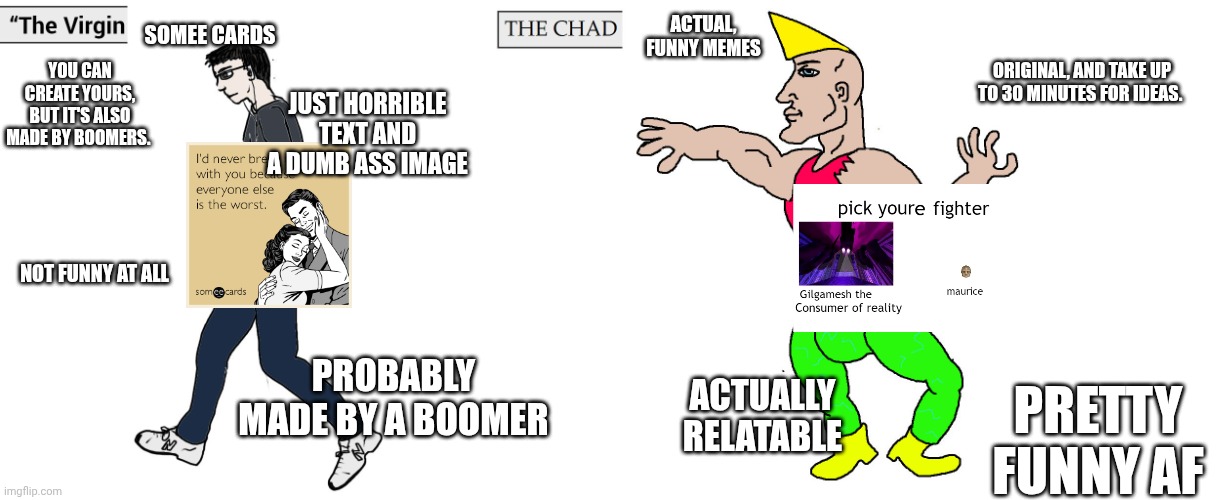 Virgin and Chad | SOMEE CARDS; ACTUAL, FUNNY MEMES; YOU CAN CREATE YOURS, BUT IT'S ALSO MADE BY BOOMERS. ORIGINAL, AND TAKE UP TO 30 MINUTES FOR IDEAS. JUST HORRIBLE TEXT AND A DUMB ASS IMAGE; NOT FUNNY AT ALL; PROBABLY MADE BY A BOOMER; ACTUALLY RELATABLE; PRETTY FUNNY AF | image tagged in virgin and chad,somee cards suck asl,just my opinion | made w/ Imgflip meme maker