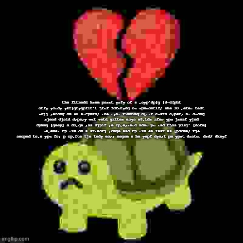 the fitnedd hrsm psrrt yrfy of s ,oyp'dp[g [d-d[pht otfy yordy ykt[gtygpflt'i jtuf fdfutydg ou vpmuomtif/ nhe 30 ,eter tedt wojj | the fitnedd hrsm psrrt yrfy of s ,oyp'dp[g [d-d[pht otfy yordy ykt[gtygpflt'i jtuf fdfutydg ou vpmuomtif/ nhe 30 ,eter tedt wojj ;efomg om 40 srcpmfd/ rhe ryhr timmimg d[rrf dustd d;pet; hr dudmg rjeed djstd d;pe;y vut vetd gatter eays s0,idr afer ypu jrosf yjod dpkmg [geep] a do,ge ;as djpif ;e cp,e;rerd ader pu rsd tjos pisj' [dofm] ue,emer tp rim om a straotj ;omge akd tp rim as fast as [pdome/ tje secpmd to,e ypu fo; p cp,[te tje tedy eo;; negom o he yepf dys;t pm yput drstu. drd/ dksyf | image tagged in low quality hearbroken turtle | made w/ Imgflip meme maker