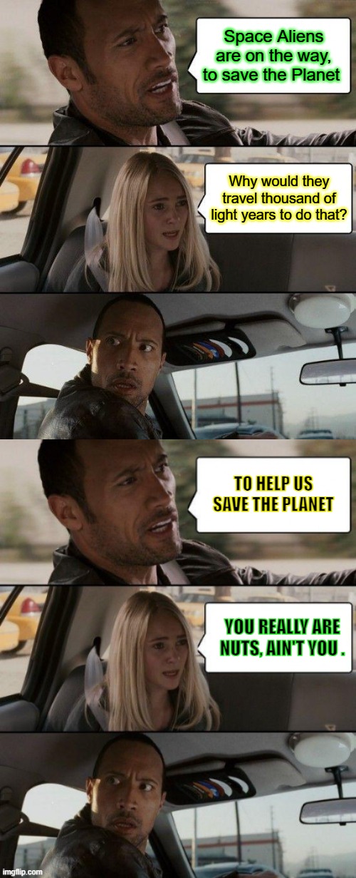 Space Aliens are on the way, to save the Planet; Why would they travel thousand of light years to do that? TO HELP US SAVE THE PLANET; YOU REALLY ARE NUTS, AIN'T YOU . | image tagged in memes,the rock driving | made w/ Imgflip meme maker
