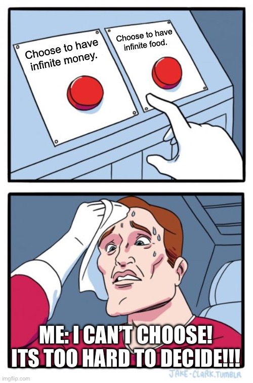 When I can’t decide be like… | Choose to have infinite food. Choose to have infinite money. ME: I CAN’T CHOOSE! ITS TOO HARD TO DECIDE!!! | image tagged in memes,two buttons | made w/ Imgflip meme maker