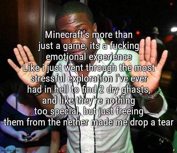 i know they're just ai and i shouldnt be like "they suffered so much" but im fucking immersed in the game | Minecraft's more than just a game, its a fucking emotional experience
Like i just went through the most stressful exploration i've ever had in hell to find 2 dry ghasts, and like they're nothing too special, but just freeing them from the nether made me drop a tear | image tagged in kevin hart hands up | made w/ Imgflip meme maker