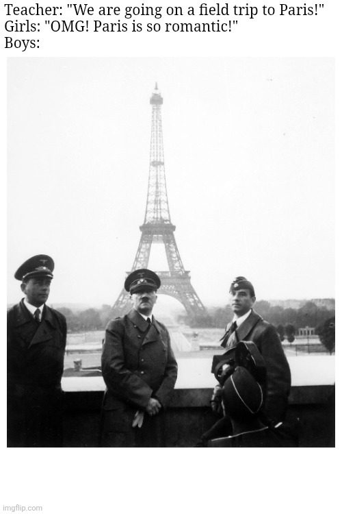 Boys VS Girls | Teacher: "We are going on a field trip to Paris!"




Girls: "OMG! Paris is so romantic!"




Boys: | image tagged in boys vs girls,history,historical meme,hitler,paris,romance | made w/ Imgflip meme maker